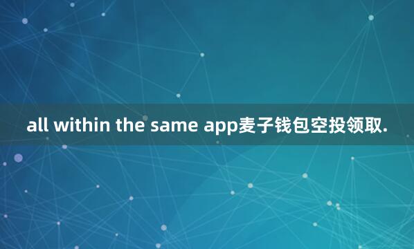 all within the same app麦子钱包空投领取.